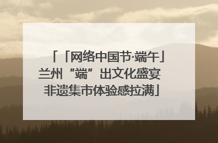 「网络中国节·端午」兰州“端”出文化盛宴 非遗集市体验感拉满