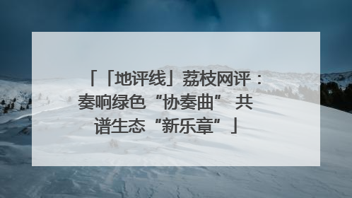 「地评线」荔枝网评：奏响绿色“协奏曲” 共谱生态“新乐章”