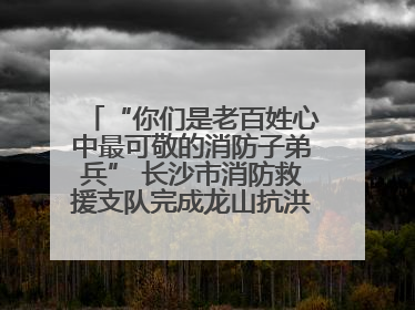 “你们是老百姓心中最可敬的消防子弟兵” 长沙市消防救援支队完成龙山抗洪使命归队