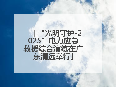 “光明守护-2025”电力应急救援综合演练在广东清远举行