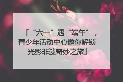 “六一”遇“端午”，青少年活动中心邀你解锁光影非遗奇妙之旅