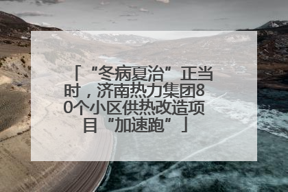 “冬病夏治”正当时，济南热力集团80个小区供热改造项目“加速跑”
