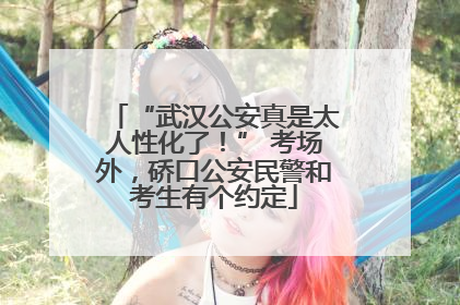 “武汉公安真是太人性化了！” 考场外，硚口公安民警和考生有个约定