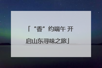“香”约端午 开启山东寻味之旅