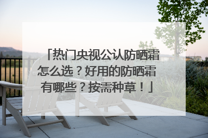 热门央视公认防晒霜怎么选？好用的防晒霜有哪些？按需种草！