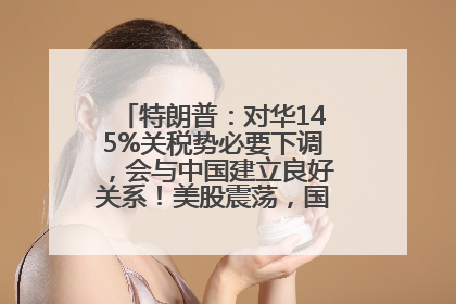 特朗普：对华145%关税势必要下调，会与中国建立良好关系！美股震荡，国际油价、金价齐涨！关税比商品还贵，美企业主很忧心……