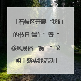 石鼓区开展“我们的节日·端午”暨“移风易俗‘衡’”文明主题实践活动