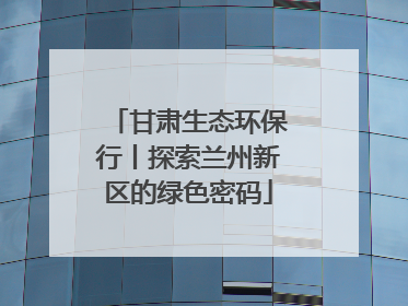 甘肃生态环保行丨探索兰州新区的绿色密码