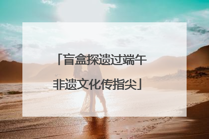 盲盒探遗过端午 非遗文化传指尖