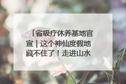 省级疗休养基地官宣｜这个神仙度假地藏不住了！走进山水秘境 开启一场野奢度假之旅！