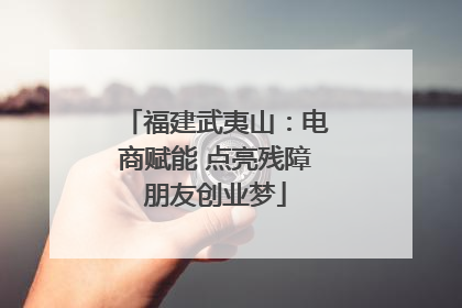 福建武夷山：电商赋能 点亮残障朋友创业梦
