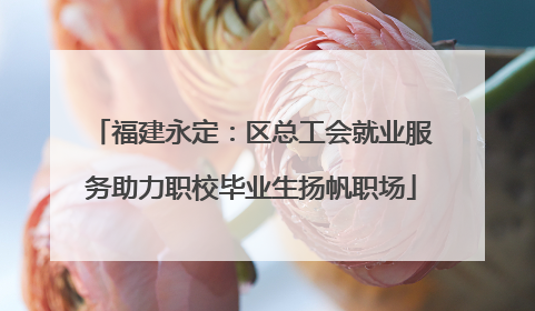 福建永定：区总工会就业服务助力职校毕业生扬帆职场