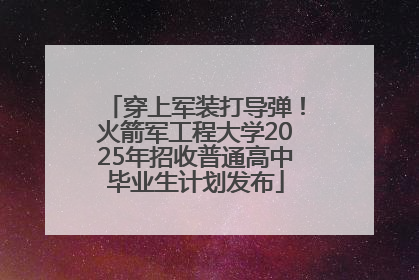 穿上军装打导弹！火箭军工程大学2025年招收普通高中毕业生计划发布