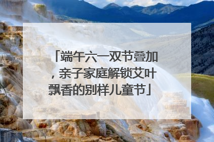 端午六一双节叠加，亲子家庭解锁艾叶飘香的别样儿童节