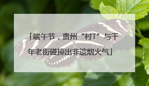 端午节，贵州“村T”与千年老街碰撞出非遗烟火气
