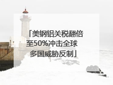 美钢铝关税翻倍至50%冲击全球 多国威胁反制