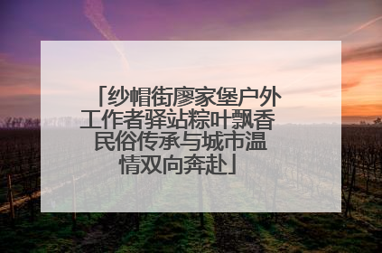 纱帽街廖家堡户外工作者驿站粽叶飘香 民俗传承与城市温情双向奔赴
