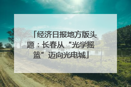 经济日报地方版头题：长春从“光学摇篮”迈向光电城