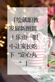 绘就职教发展新图景！乐山一职中让家长吃下“定心丸”