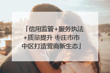 信用监管+服务执法+质量提升 枣庄市市中区打造营商新生态