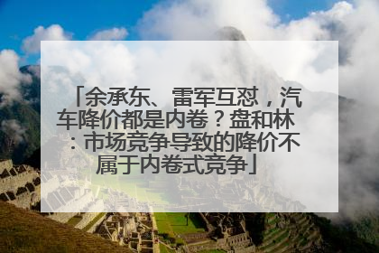 余承东、雷军互怼，汽车降价都是内卷？盘和林：市场竞争导致的降价不属于内卷式竞争