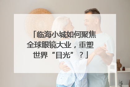 临海小城如何聚焦全球眼镜大业，重塑世界“目光”？