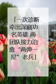 一次诊断牵出深藏功名英雄 两团队接力治愈“两弹一星”老兵