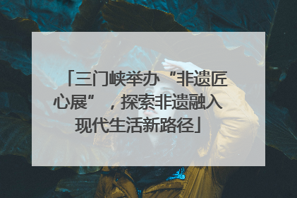三门峡举办“非遗匠心展”，探索非遗融入现代生活新路径