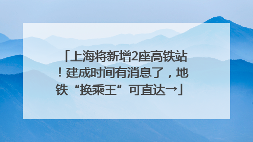 上海将新增2座高铁站！建成时间有消息了，地铁“换乘王”可直达→