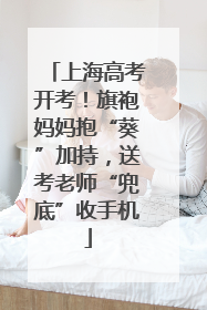 上海高考开考！旗袍妈妈抱“葵”加持，送考老师“兜底”收手机