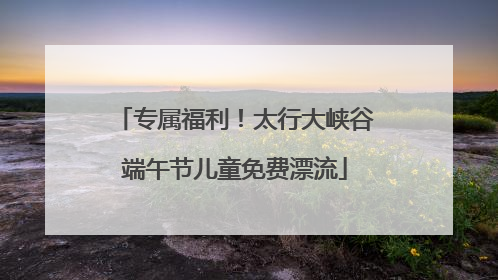 专属福利！太行大峡谷端午节儿童免费漂流