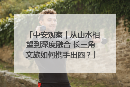 中安观察｜从山水相望到深度融合 长三角文旅如何携手出圈？