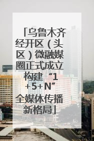 乌鲁木齐经开区（头区）微融媒圈正式成立 构建“1+5+N”全媒体传播新格局