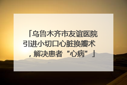 乌鲁木齐市友谊医院引进小切口心脏换瓣术，解决患者“心病”
