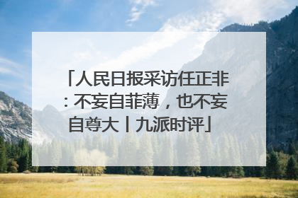 人民日报采访任正非：不妄自菲薄，也不妄自尊大丨九派时评
