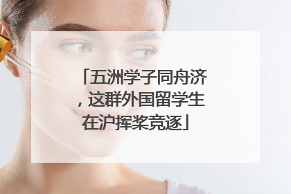 五洲学子同舟济，这群外国留学生在沪挥桨竞逐