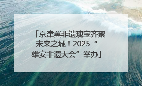 京津冀非遗瑰宝齐聚未来之城！2025“雄安非遗大会”举办