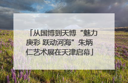 从国博到天博“魅力庚彩 跃动河海”朱炳仁艺术展在天津启幕