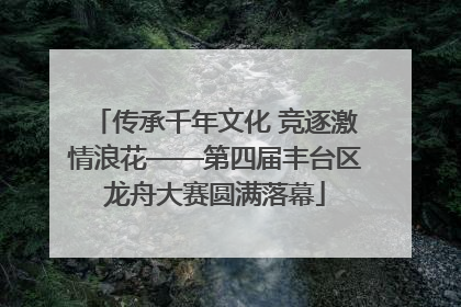 传承千年文化 竞逐激情浪花——第四届丰台区龙舟大赛圆满落幕