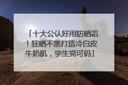 十大公认好用防晒霜！狂晒不黑打造冷白皮牛奶肌，学生党可码