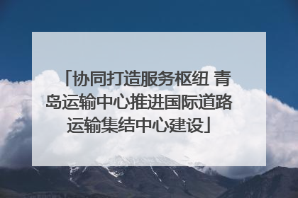 协同打造服务枢纽 青岛运输中心推进国际道路运输集结中心建设