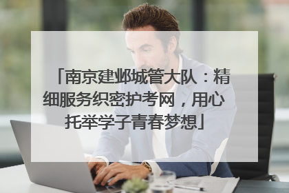 南京建邺城管大队：精细服务织密护考网，用心托举学子青春梦想
