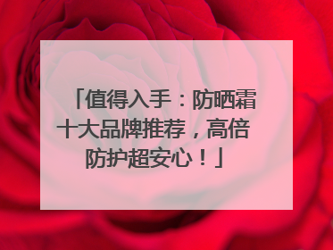 值得入手：防晒霜十大品牌推荐，高倍防护超安心！