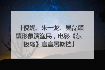倪妮、朱一龙、吴磊颠覆形象演渔民，电影《东极岛》官宣暑期档
