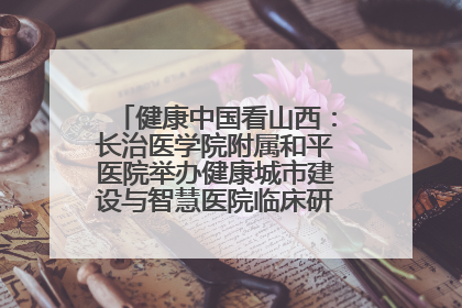健康中国看山西：长治医学院附属和平医院举办健康城市建设与智慧医院临床研究能力提升交流会
