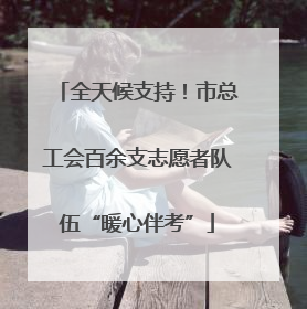 全天候支持！市总工会百余支志愿者队伍“暖心伴考”