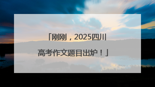 刚刚，2025四川高考作文题目出炉！