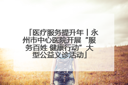 医疗服务提升年丨永州市中心医院开展“服务百姓 健康行动”大型公益义诊活动