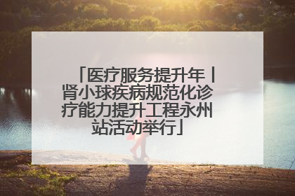 医疗服务提升年丨肾小球疾病规范化诊疗能力提升工程永州站活动举行