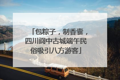 包粽子，制香囊，四川阆中古城端午民俗吸引八方游客